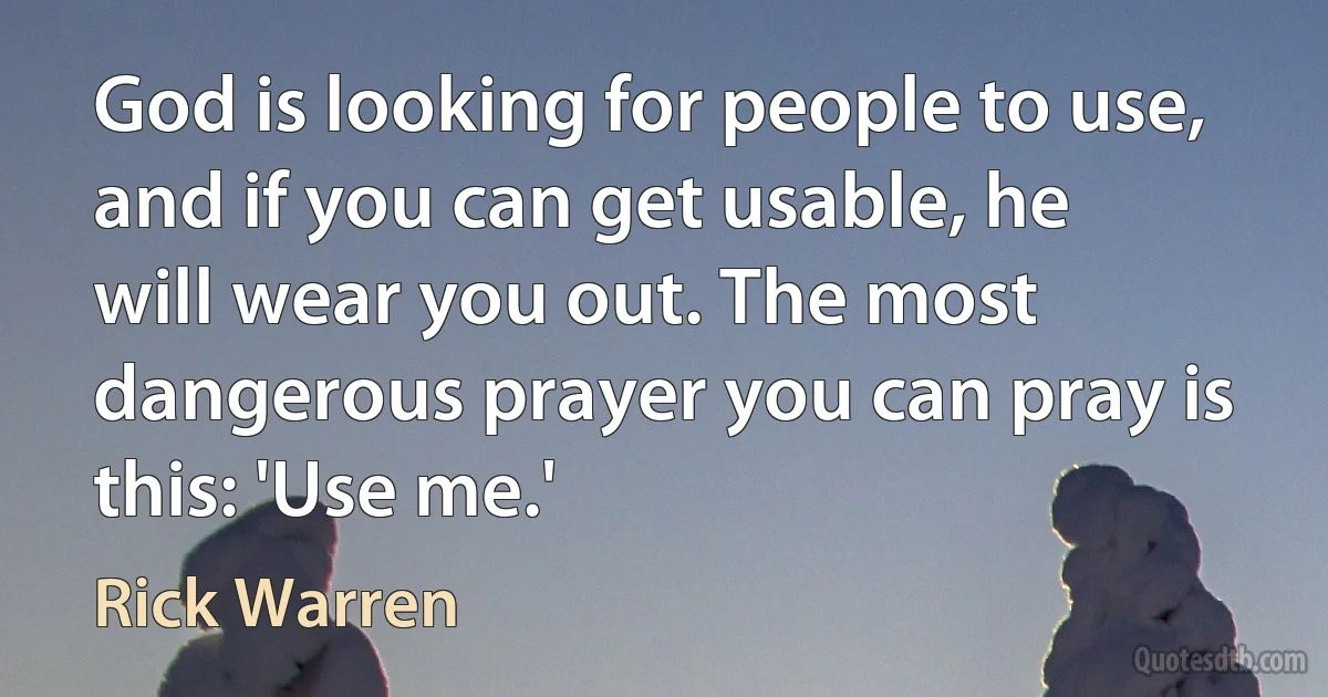 God is looking for people to use, and if you can get usable, he will wear you out. The most dangerous prayer you can pray is this: 'Use me.' (Rick Warren)