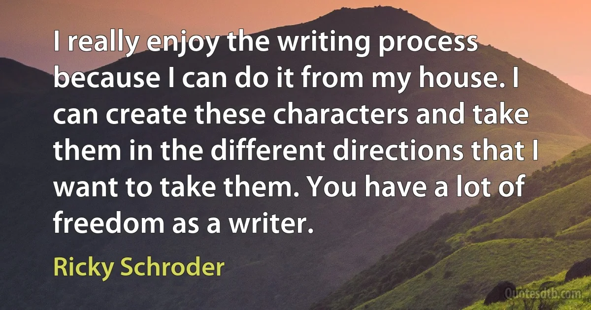 I really enjoy the writing process because I can do it from my house. I can create these characters and take them in the different directions that I want to take them. You have a lot of freedom as a writer. (Ricky Schroder)