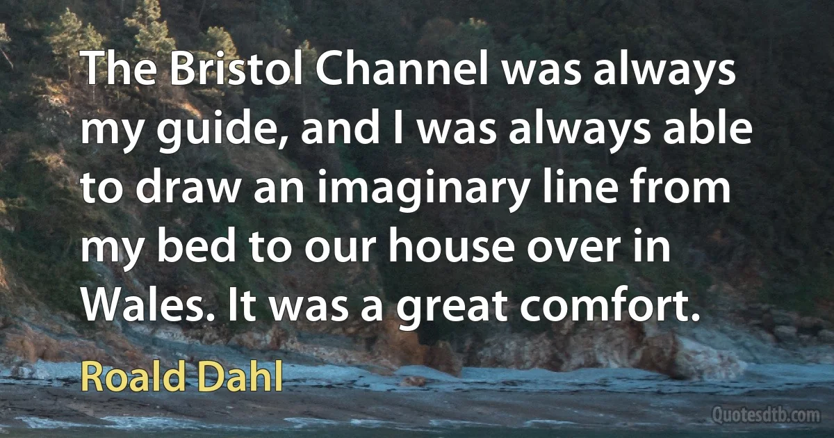 The Bristol Channel was always my guide, and I was always able to draw an imaginary line from my bed to our house over in Wales. It was a great comfort. (Roald Dahl)