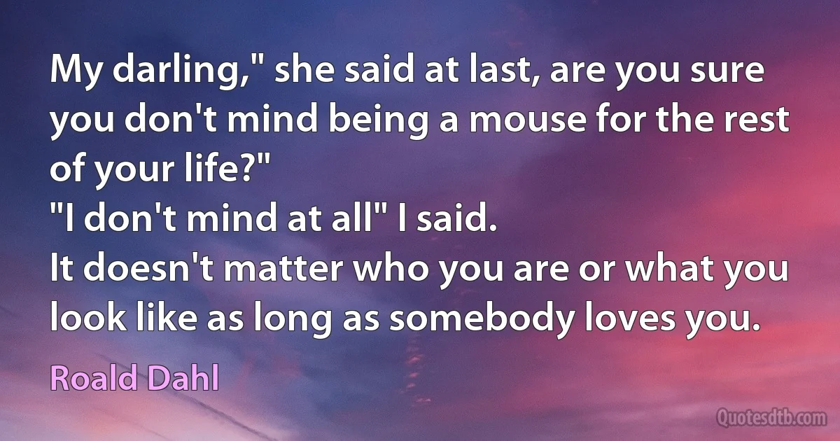 My darling," she said at last, are you sure you don't mind being a mouse for the rest of your life?"
"I don't mind at all" I said.
It doesn't matter who you are or what you look like as long as somebody loves you. (Roald Dahl)