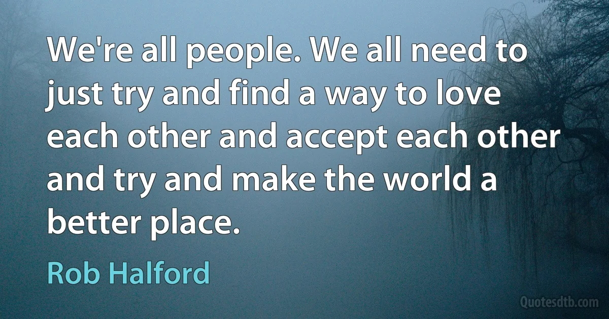 We're all people. We all need to just try and find a way to love each other and accept each other and try and make the world a better place. (Rob Halford)