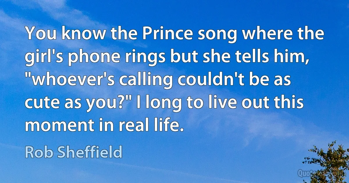 You know the Prince song where the girl's phone rings but she tells him, "whoever's calling couldn't be as cute as you?" I long to live out this moment in real life. (Rob Sheffield)