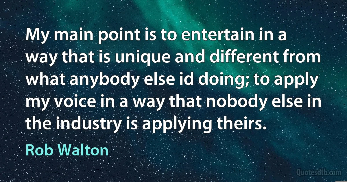 My main point is to entertain in a way that is unique and different from what anybody else id doing; to apply my voice in a way that nobody else in the industry is applying theirs. (Rob Walton)