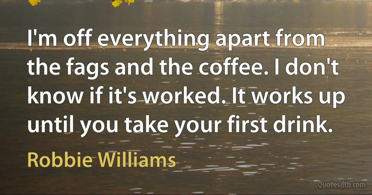 I'm off everything apart from the fags and the coffee. I don't know if it's worked. It works up until you take your first drink. (Robbie Williams)