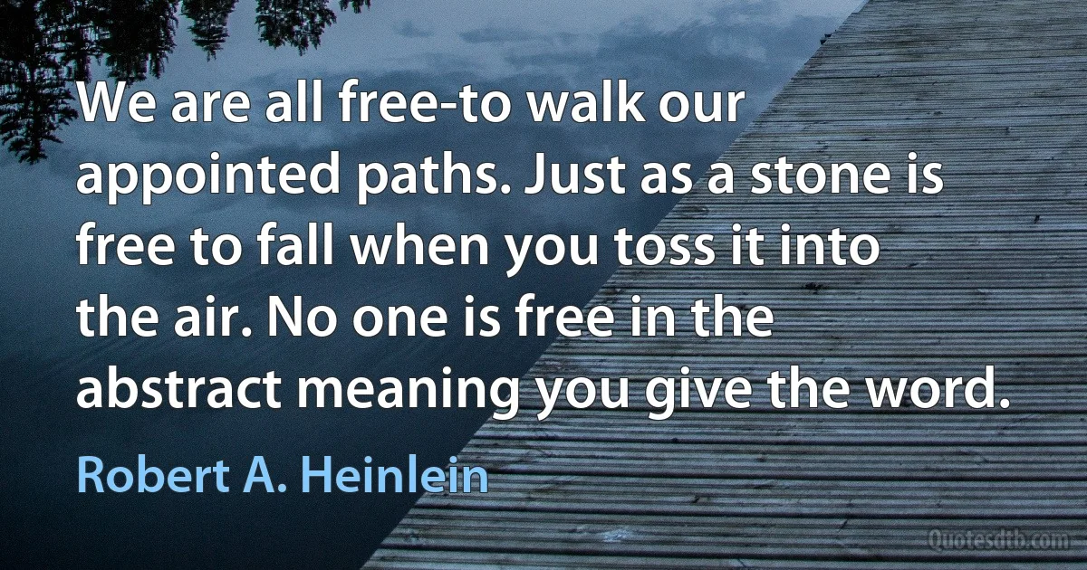 We are all free-to walk our appointed paths. Just as a stone is free to fall when you toss it into the air. No one is free in the abstract meaning you give the word. (Robert A. Heinlein)