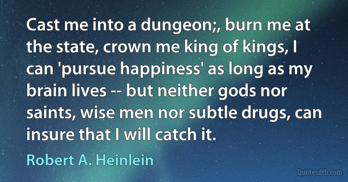 Cast me into a dungeon;, burn me at the state, crown me king of kings, I can 'pursue happiness' as long as my brain lives -- but neither gods nor saints, wise men nor subtle drugs, can insure that I will catch it. (Robert A. Heinlein)