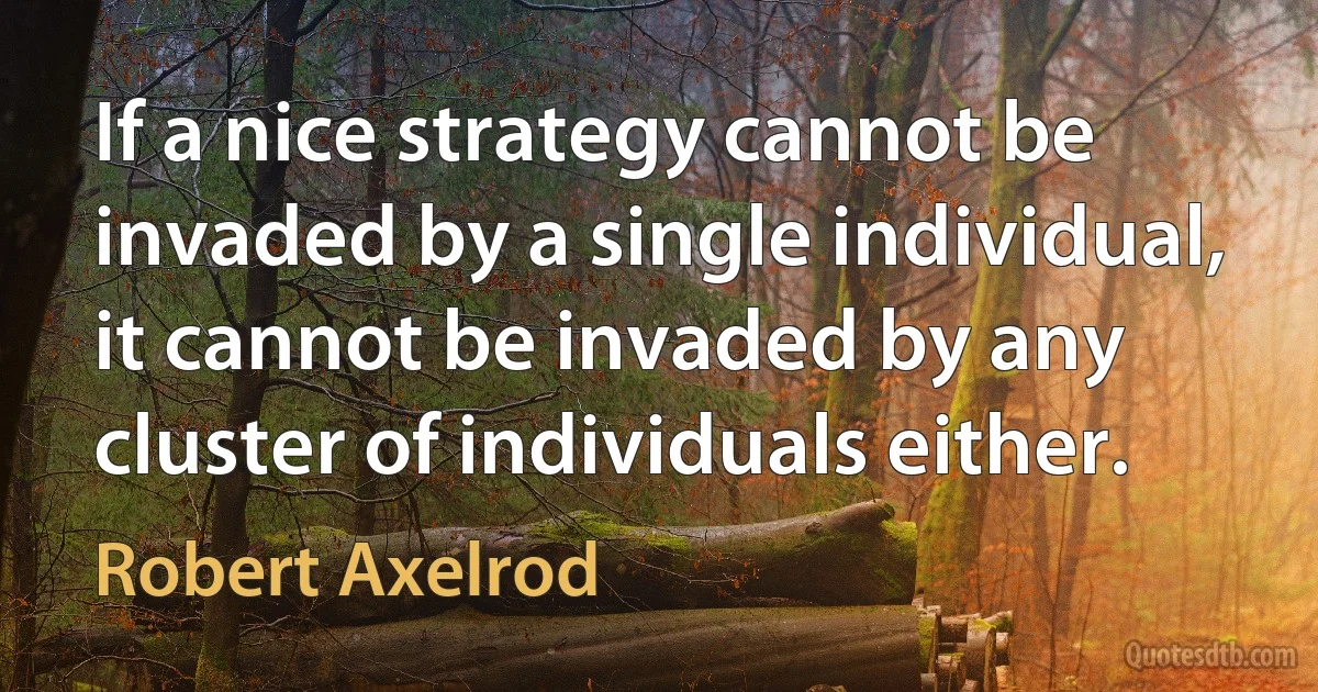 If a nice strategy cannot be invaded by a single individual, it cannot be invaded by any cluster of individuals either. (Robert Axelrod)