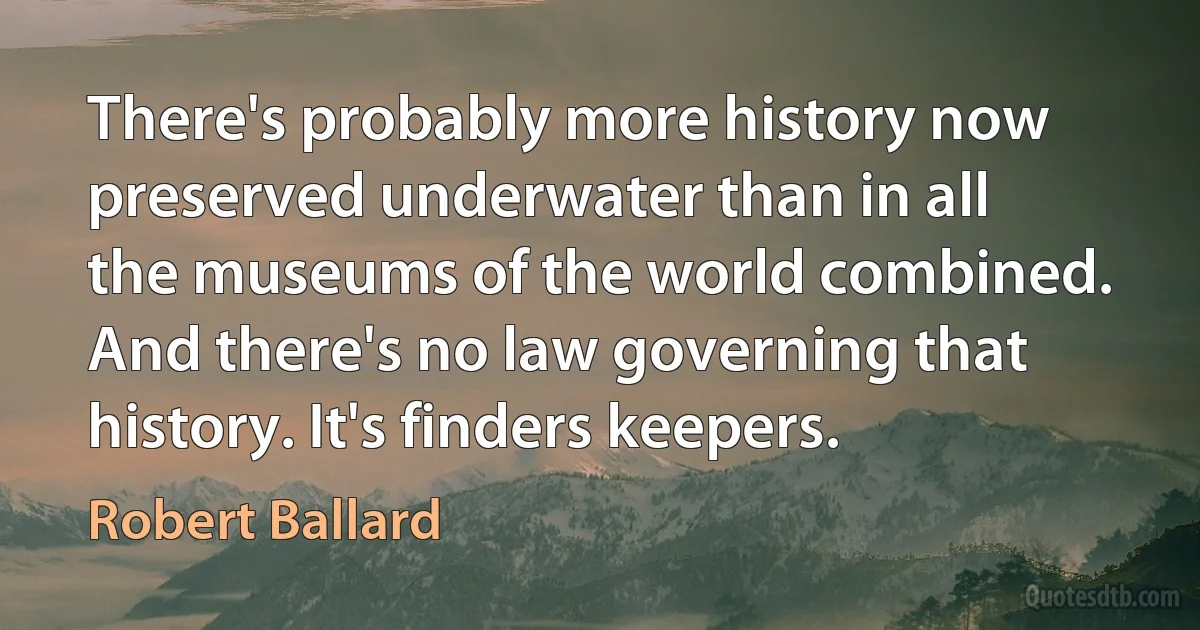 There's probably more history now preserved underwater than in all the museums of the world combined. And there's no law governing that history. It's finders keepers. (Robert Ballard)