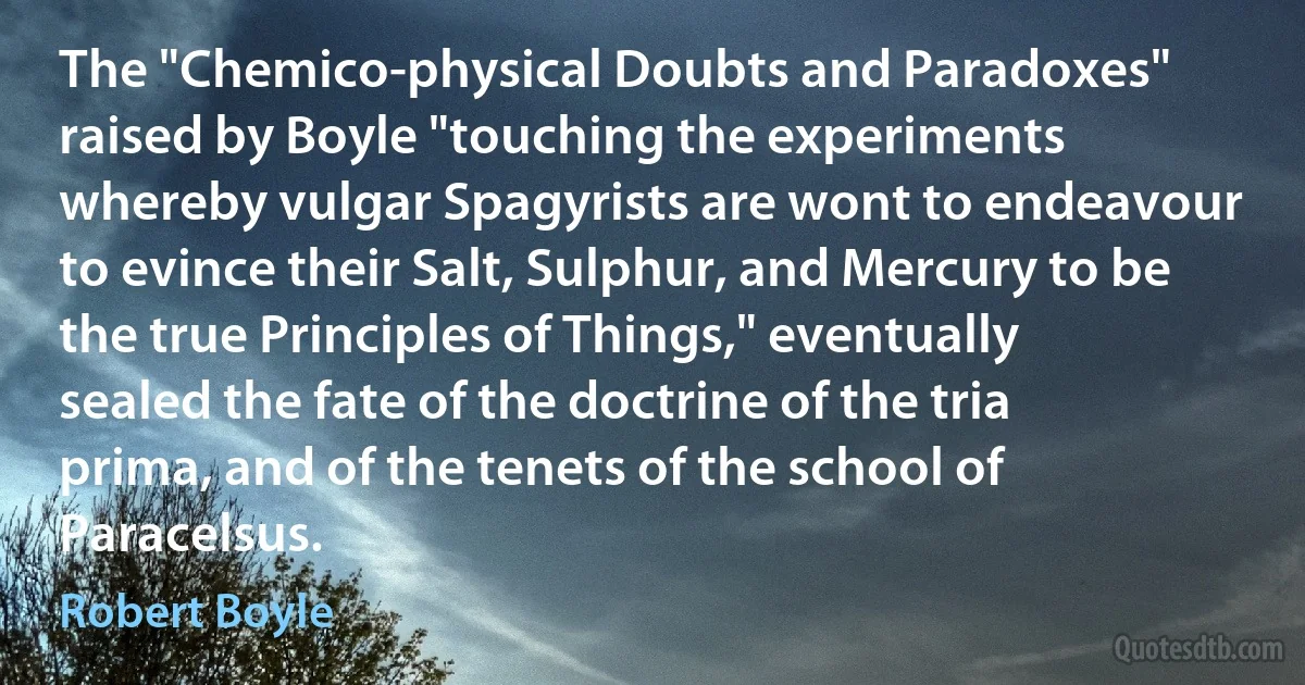 The "Chemico-physical Doubts and Paradoxes" raised by Boyle "touching the experiments whereby vulgar Spagyrists are wont to endeavour to evince their Salt, Sulphur, and Mercury to be the true Principles of Things," eventually sealed the fate of the doctrine of the tria prima, and of the tenets of the school of Paracelsus. (Robert Boyle)