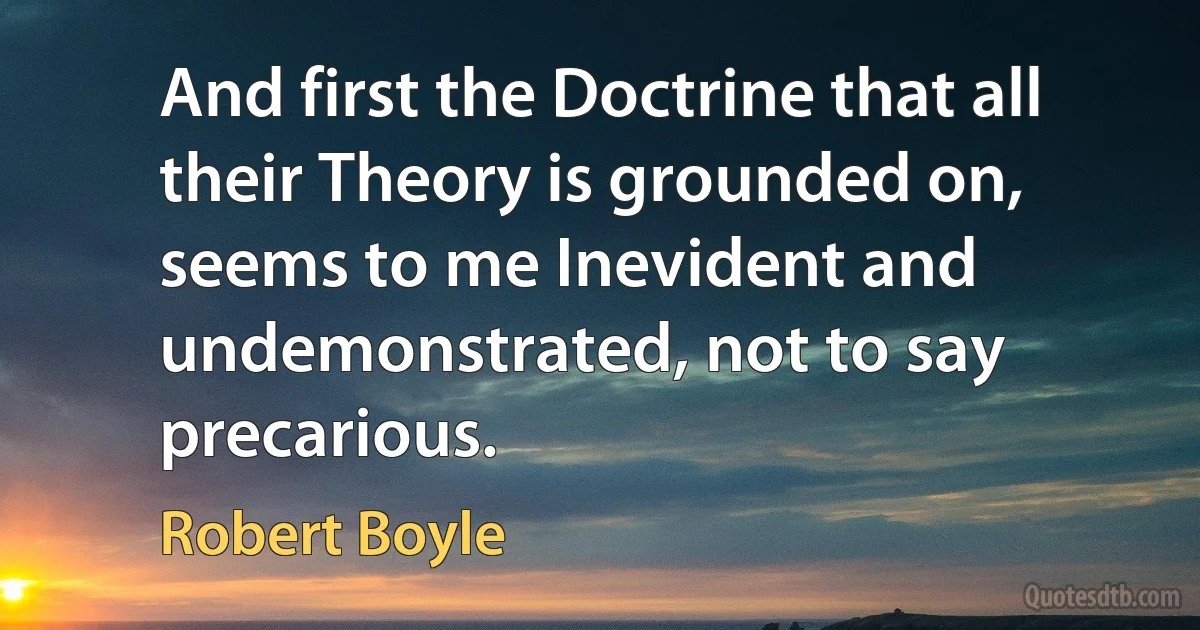 And first the Doctrine that all their Theory is grounded on, seems to me Inevident and undemonstrated, not to say precarious. (Robert Boyle)