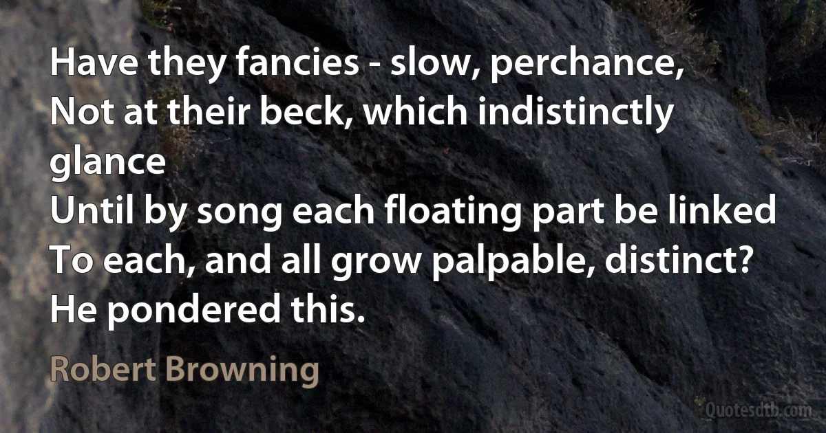 Have they fancies - slow, perchance,
Not at their beck, which indistinctly glance
Until by song each floating part be linked
To each, and all grow palpable, distinct?
He pondered this. (Robert Browning)