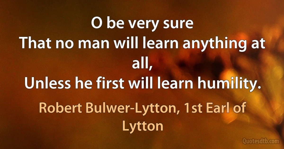 O be very sure
That no man will learn anything at all,
Unless he first will learn humility. (Robert Bulwer-Lytton, 1st Earl of Lytton)