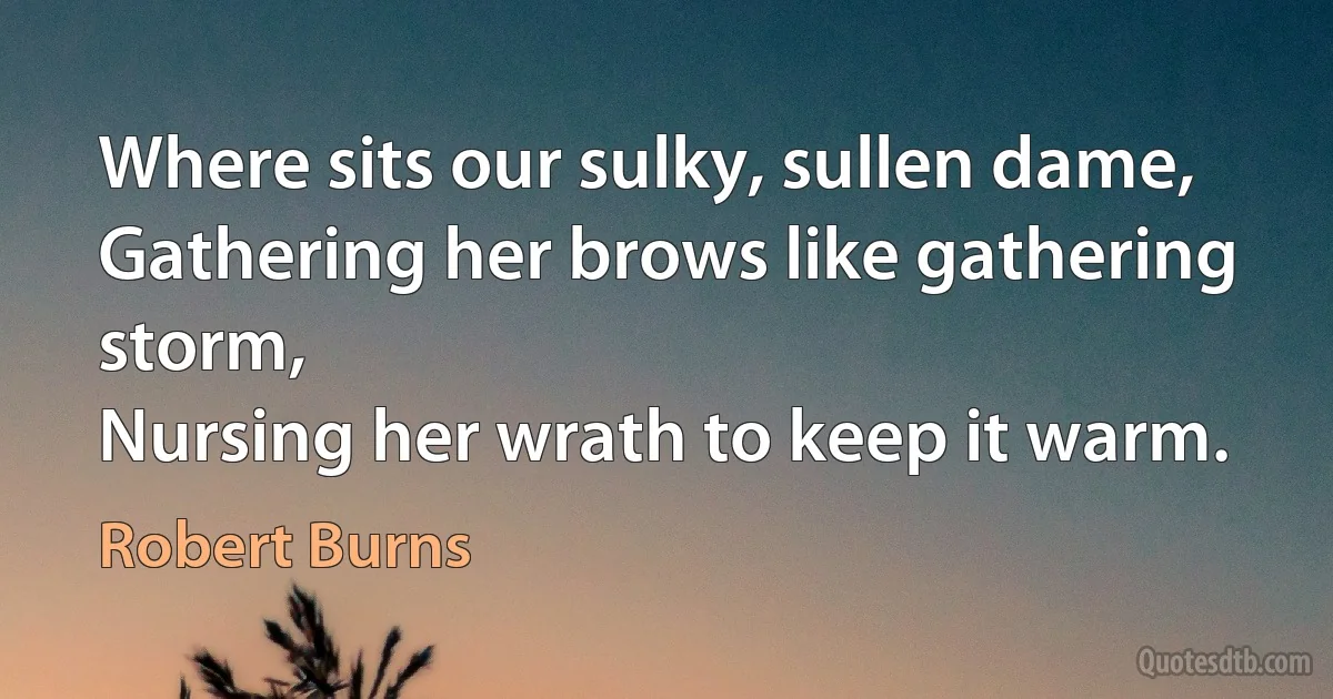 Where sits our sulky, sullen dame,
Gathering her brows like gathering storm,
Nursing her wrath to keep it warm. (Robert Burns)