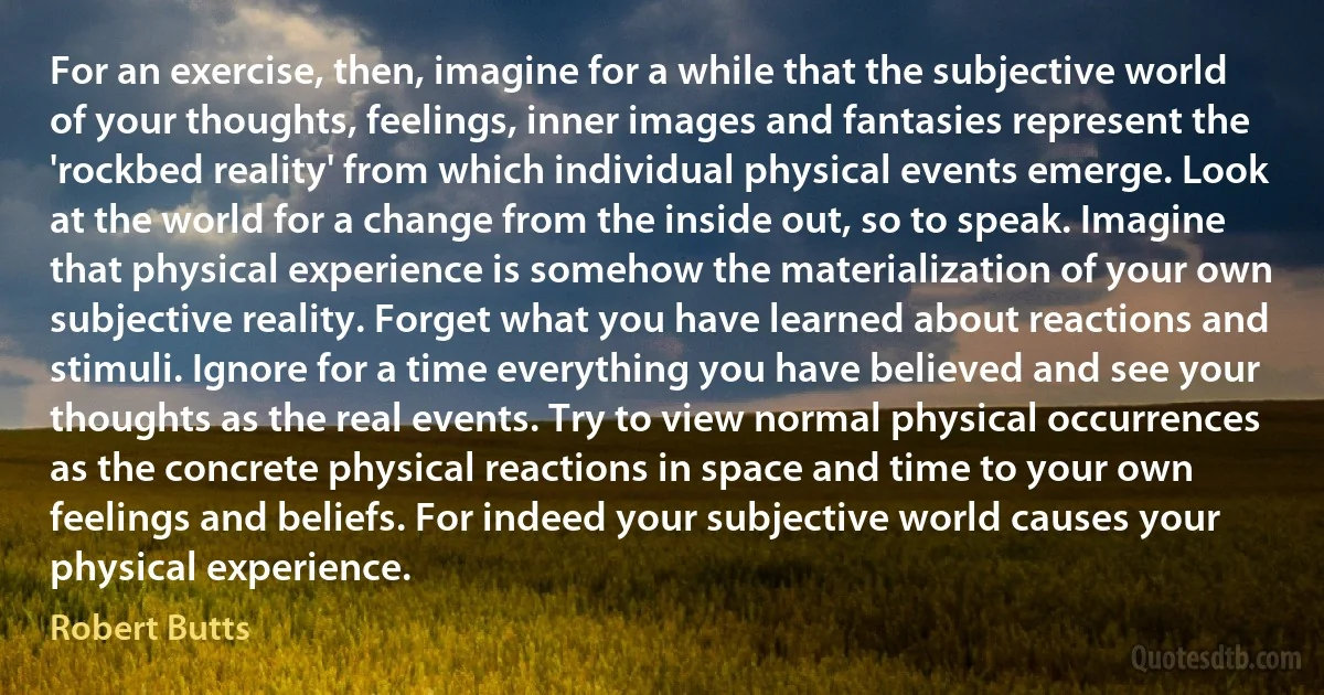 For an exercise, then, imagine for a while that the subjective world of your thoughts, feelings, inner images and fantasies represent the 'rockbed reality' from which individual physical events emerge. Look at the world for a change from the inside out, so to speak. Imagine that physical experience is somehow the materialization of your own subjective reality. Forget what you have learned about reactions and stimuli. Ignore for a time everything you have believed and see your thoughts as the real events. Try to view normal physical occurrences as the concrete physical reactions in space and time to your own feelings and beliefs. For indeed your subjective world causes your physical experience. (Robert Butts)