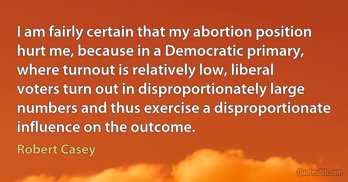 I am fairly certain that my abortion position hurt me, because in a Democratic primary, where turnout is relatively low, liberal voters turn out in disproportionately large numbers and thus exercise a disproportionate influence on the outcome. (Robert Casey)