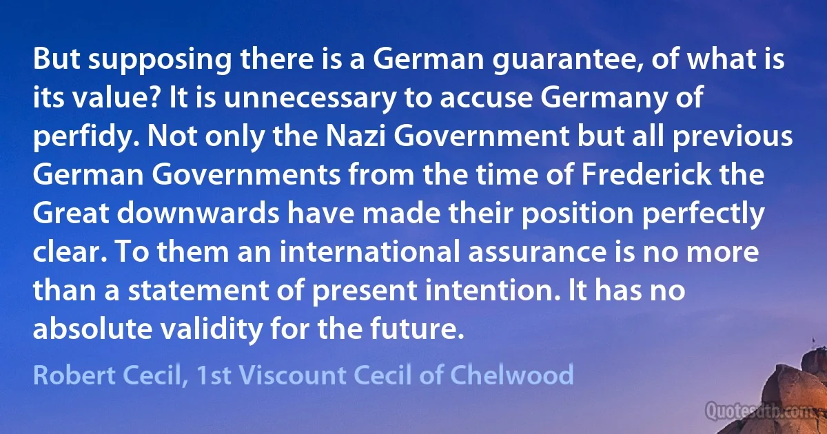 But supposing there is a German guarantee, of what is its value? It is unnecessary to accuse Germany of perfidy. Not only the Nazi Government but all previous German Governments from the time of Frederick the Great downwards have made their position perfectly clear. To them an international assurance is no more than a statement of present intention. It has no absolute validity for the future. (Robert Cecil, 1st Viscount Cecil of Chelwood)