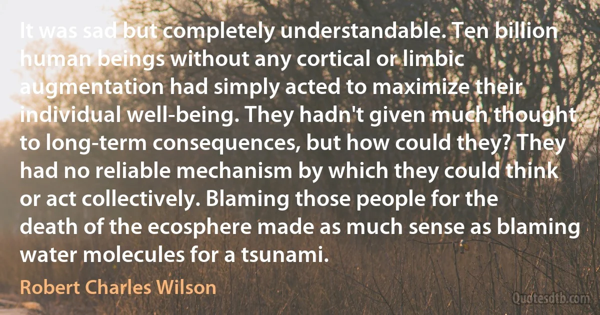 It was sad but completely understandable. Ten billion human beings without any cortical or limbic augmentation had simply acted to maximize their individual well-being. They hadn't given much thought to long-term consequences, but how could they? They had no reliable mechanism by which they could think or act collectively. Blaming those people for the death of the ecosphere made as much sense as blaming water molecules for a tsunami. (Robert Charles Wilson)