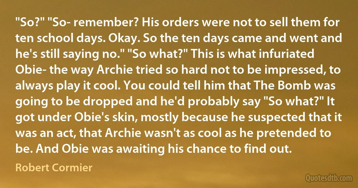 "So?" "So- remember? His orders were not to sell them for ten school days. Okay. So the ten days came and went and he's still saying no." "So what?" This is what infuriated Obie- the way Archie tried so hard not to be impressed, to always play it cool. You could tell him that The Bomb was going to be dropped and he'd probably say "So what?" It got under Obie's skin, mostly because he suspected that it was an act, that Archie wasn't as cool as he pretended to be. And Obie was awaiting his chance to find out. (Robert Cormier)