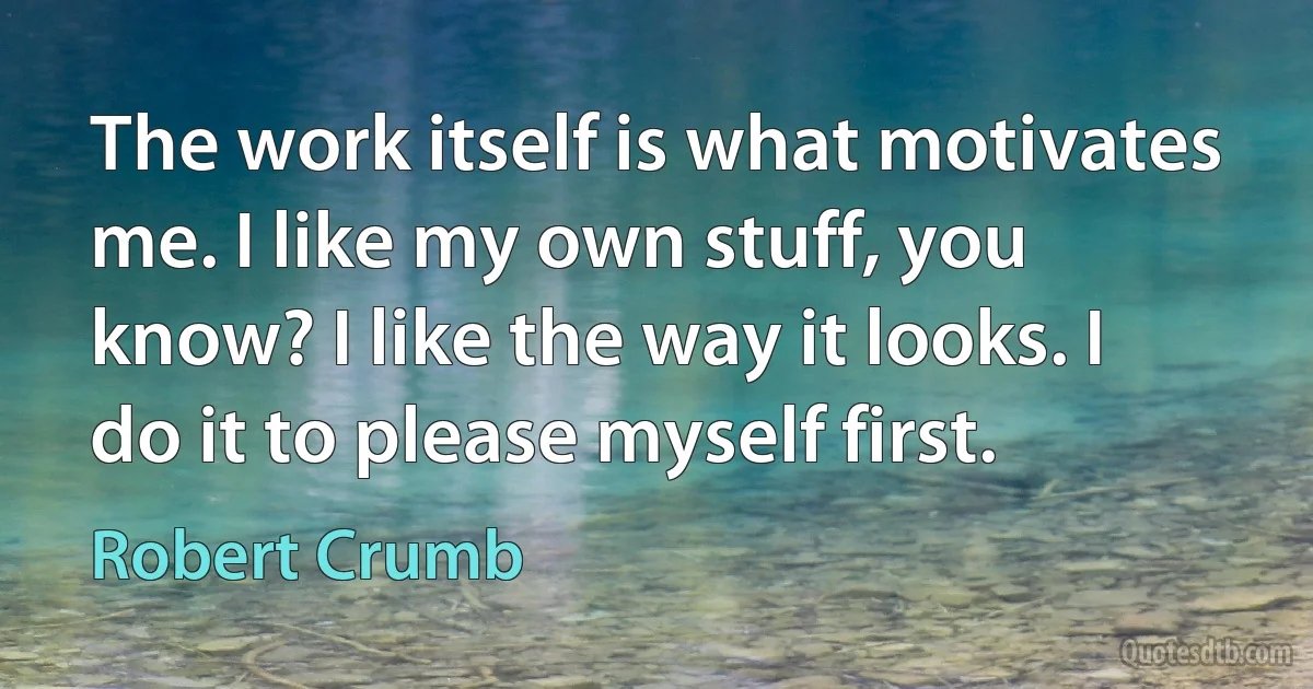 The work itself is what motivates me. I like my own stuff, you know? I like the way it looks. I do it to please myself first. (Robert Crumb)