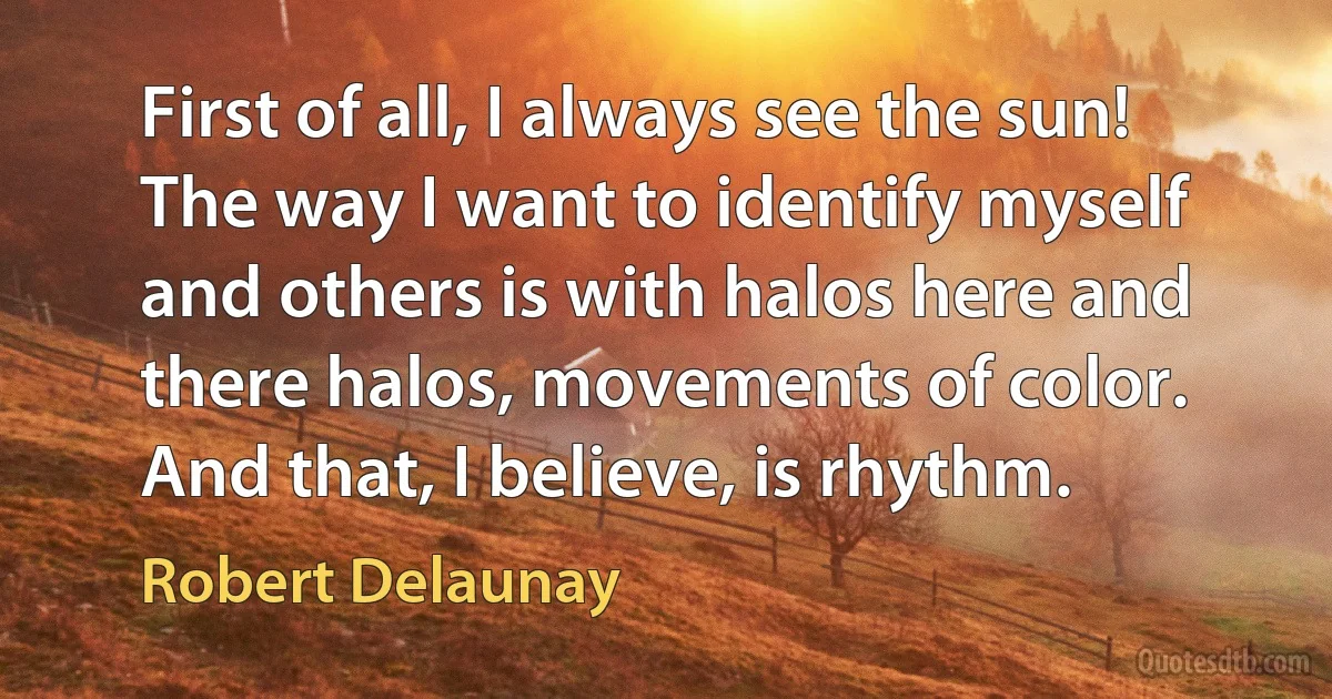 First of all, I always see the sun! The way I want to identify myself and others is with halos here and there halos, movements of color. And that, I believe, is rhythm. (Robert Delaunay)