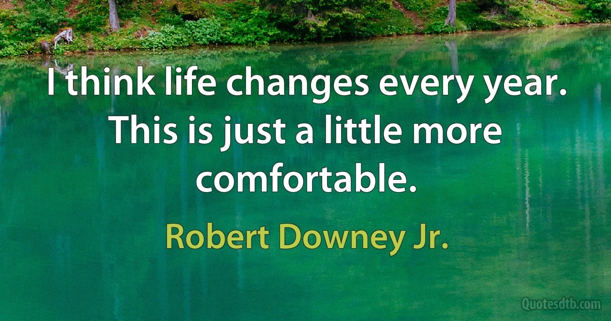 I think life changes every year. This is just a little more comfortable. (Robert Downey Jr.)