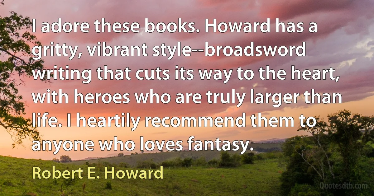 I adore these books. Howard has a gritty, vibrant style--broadsword writing that cuts its way to the heart, with heroes who are truly larger than life. I heartily recommend them to anyone who loves fantasy. (Robert E. Howard)