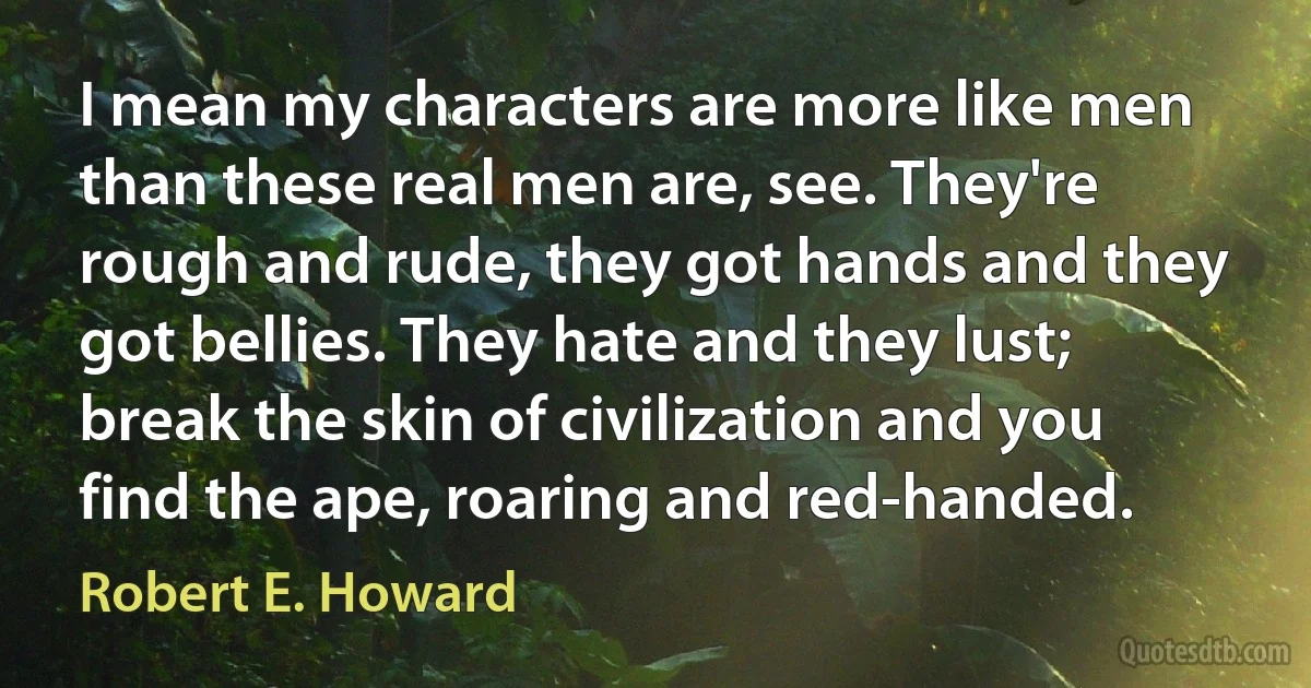 I mean my characters are more like men than these real men are, see. They're rough and rude, they got hands and they got bellies. They hate and they lust; break the skin of civilization and you find the ape, roaring and red-handed. (Robert E. Howard)