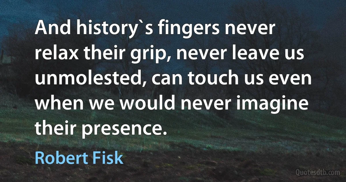 And history`s fingers never relax their grip, never leave us unmolested, can touch us even when we would never imagine their presence. (Robert Fisk)