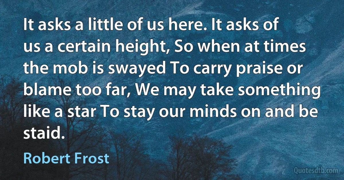 It asks a little of us here. It asks of us a certain height, So when at times the mob is swayed To carry praise or blame too far, We may take something like a star To stay our minds on and be staid. (Robert Frost)