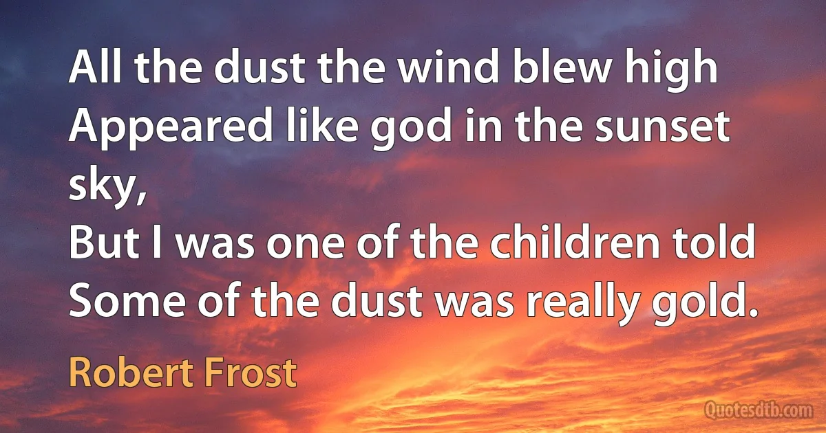 All the dust the wind blew high
Appeared like god in the sunset sky,
But I was one of the children told
Some of the dust was really gold. (Robert Frost)