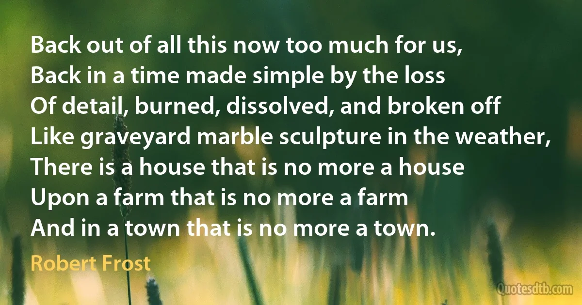 Back out of all this now too much for us,
Back in a time made simple by the loss
Of detail, burned, dissolved, and broken off
Like graveyard marble sculpture in the weather,
There is a house that is no more a house
Upon a farm that is no more a farm
And in a town that is no more a town. (Robert Frost)