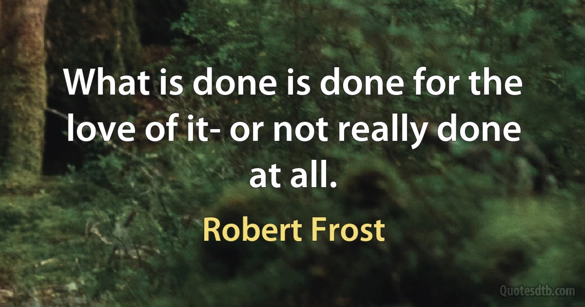 What is done is done for the love of it- or not really done at all. (Robert Frost)