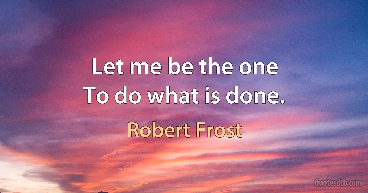 Let me be the one
To do what is done. (Robert Frost)