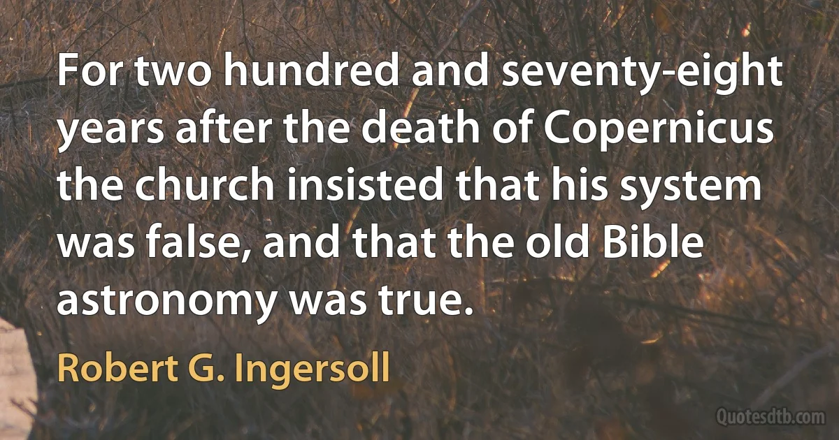 For two hundred and seventy-eight years after the death of Copernicus the church insisted that his system was false, and that the old Bible astronomy was true. (Robert G. Ingersoll)