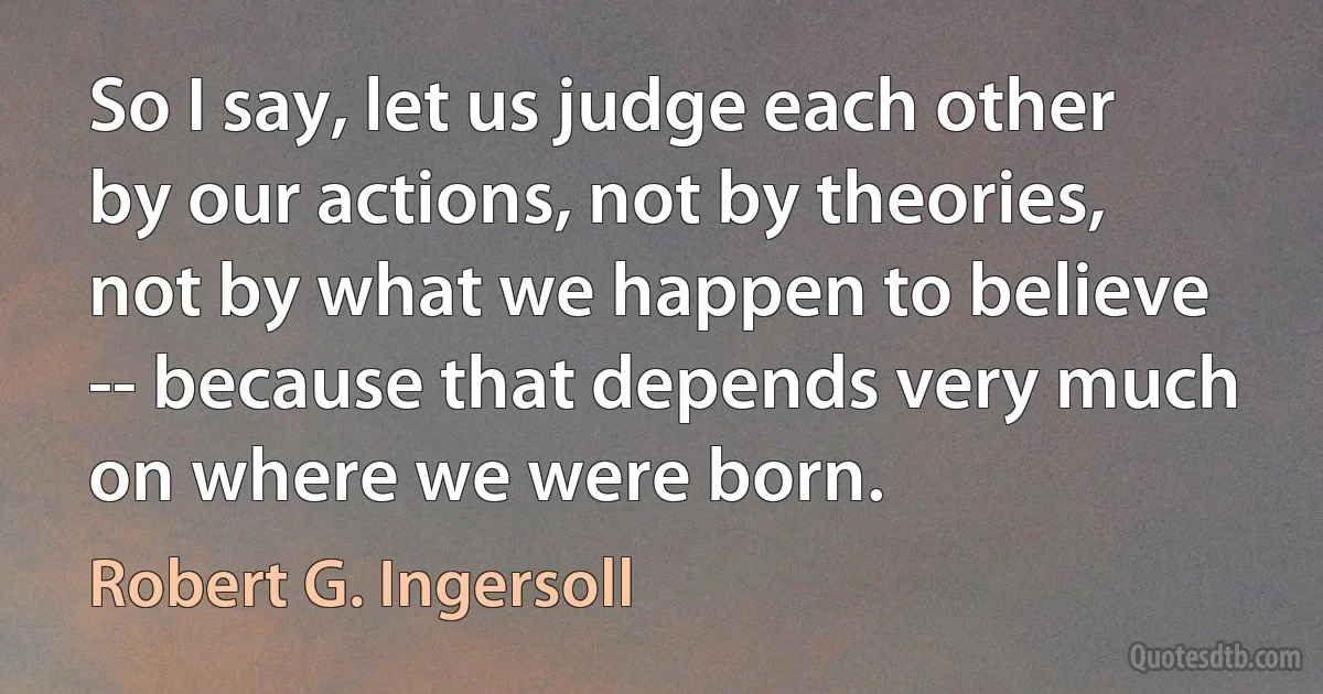 So I say, let us judge each other by our actions, not by theories, not by what we happen to believe -- because that depends very much on where we were born. (Robert G. Ingersoll)