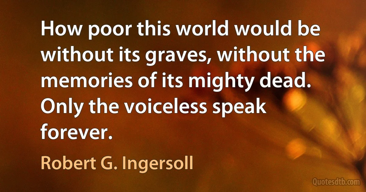 How poor this world would be without its graves, without the memories of its mighty dead. Only the voiceless speak forever. (Robert G. Ingersoll)