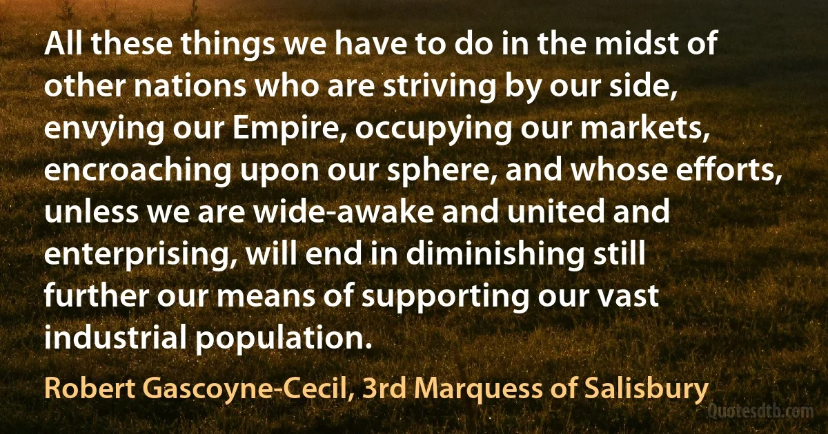 All these things we have to do in the midst of other nations who are striving by our side, envying our Empire, occupying our markets, encroaching upon our sphere, and whose efforts, unless we are wide-awake and united and enterprising, will end in diminishing still further our means of supporting our vast industrial population. (Robert Gascoyne-Cecil, 3rd Marquess of Salisbury)