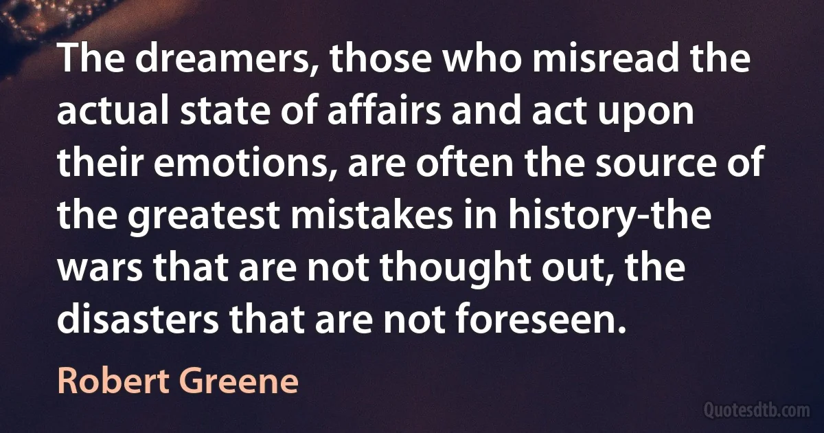 The dreamers, those who misread the actual state of affairs and act upon their emotions, are often the source of the greatest mistakes in history-the wars that are not thought out, the disasters that are not foreseen. (Robert Greene)