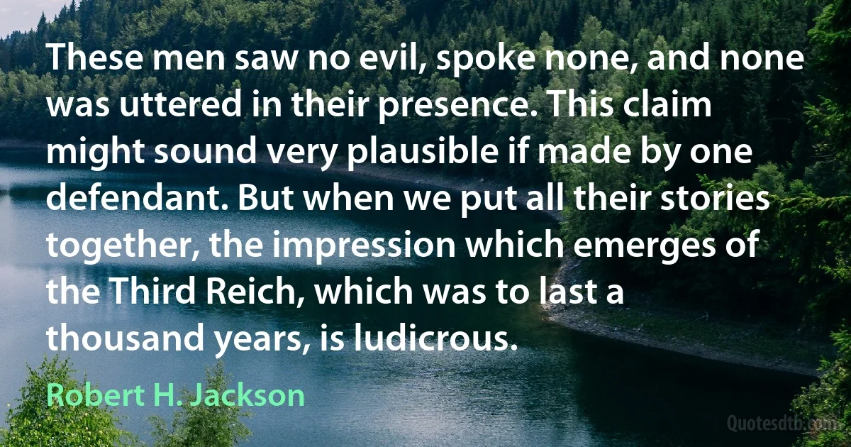 These men saw no evil, spoke none, and none was uttered in their presence. This claim might sound very plausible if made by one defendant. But when we put all their stories together, the impression which emerges of the Third Reich, which was to last a thousand years, is ludicrous. (Robert H. Jackson)