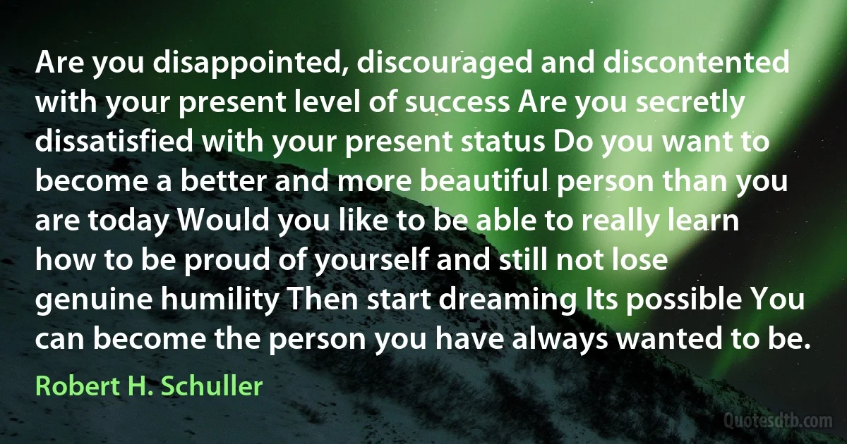 Are you disappointed, discouraged and discontented with your present level of success Are you secretly dissatisfied with your present status Do you want to become a better and more beautiful person than you are today Would you like to be able to really learn how to be proud of yourself and still not lose genuine humility Then start dreaming Its possible You can become the person you have always wanted to be. (Robert H. Schuller)