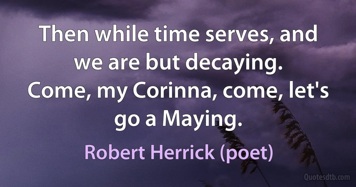 Then while time serves, and we are but decaying.
Come, my Corinna, come, let's go a Maying. (Robert Herrick (poet))