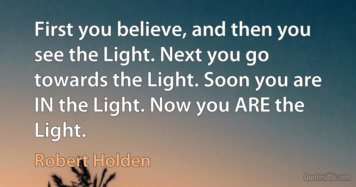 First you believe, and then you see the Light. Next you go towards the Light. Soon you are IN the Light. Now you ARE the Light. (Robert Holden)