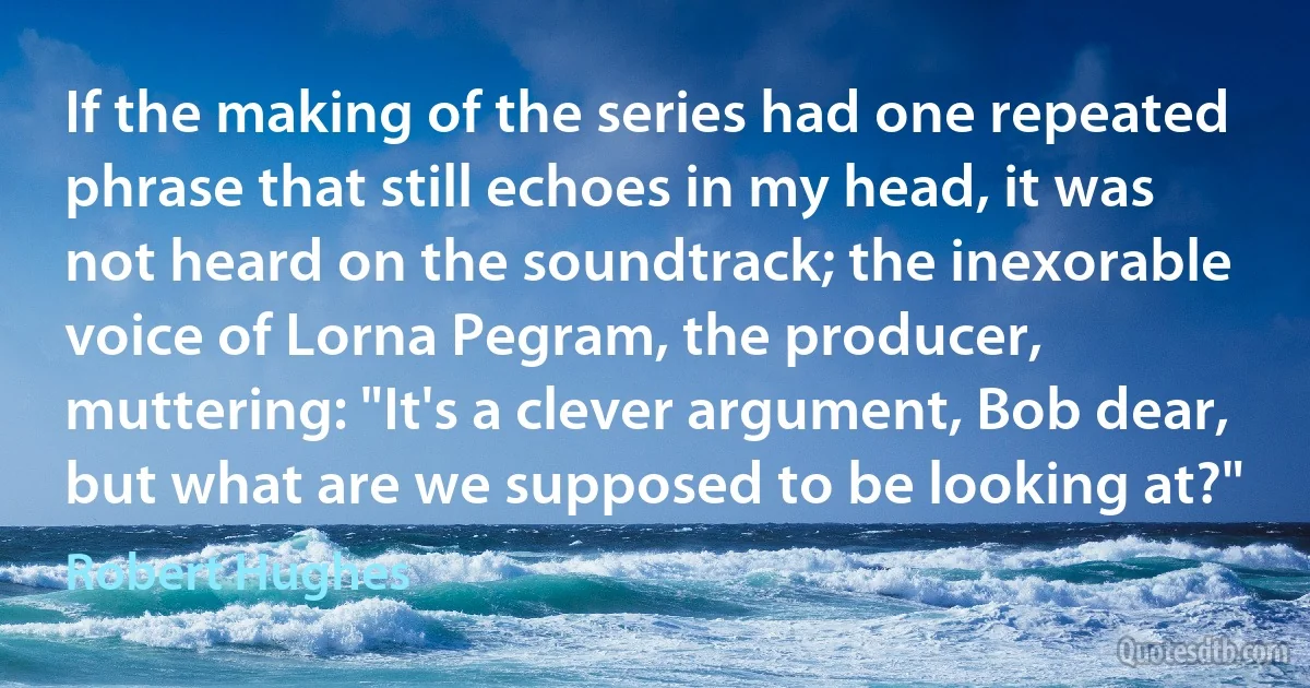 If the making of the series had one repeated phrase that still echoes in my head, it was not heard on the soundtrack; the inexorable voice of Lorna Pegram, the producer, muttering: "It's a clever argument, Bob dear, but what are we supposed to be looking at?" (Robert Hughes)