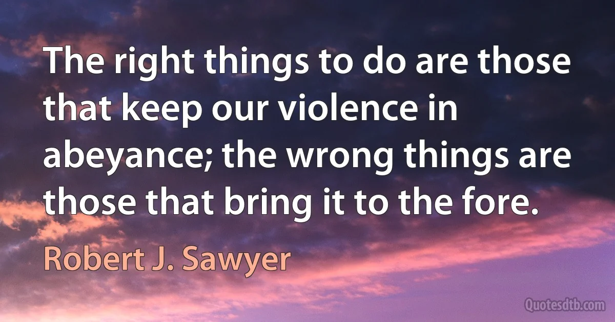 The right things to do are those that keep our violence in abeyance; the wrong things are those that bring it to the fore. (Robert J. Sawyer)