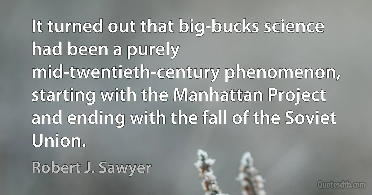 It turned out that big-bucks science had been a purely mid-twentieth-century phenomenon, starting with the Manhattan Project and ending with the fall of the Soviet Union. (Robert J. Sawyer)