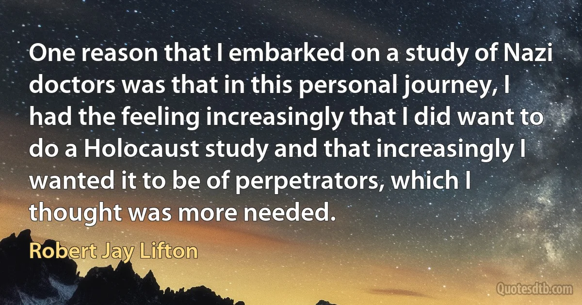 One reason that I embarked on a study of Nazi doctors was that in this personal journey, I had the feeling increasingly that I did want to do a Holocaust study and that increasingly I wanted it to be of perpetrators, which I thought was more needed. (Robert Jay Lifton)