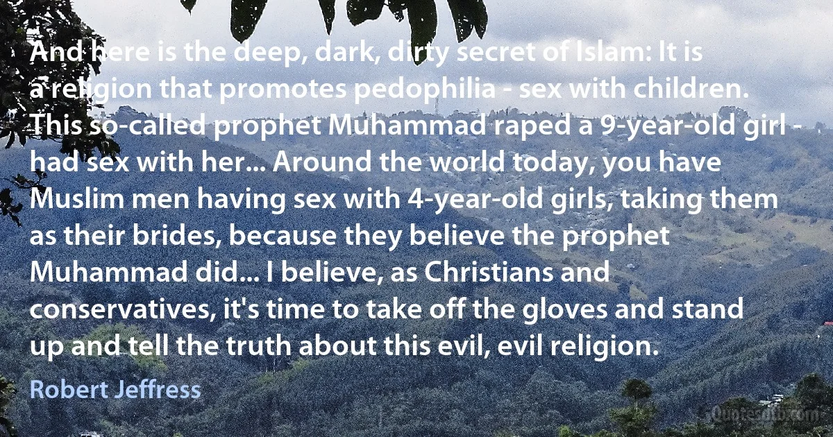 And here is the deep, dark, dirty secret of Islam: It is a religion that promotes pedophilia - sex with children. This so-called prophet Muhammad raped a 9-year-old girl - had sex with her... Around the world today, you have Muslim men having sex with 4-year-old girls, taking them as their brides, because they believe the prophet Muhammad did... I believe, as Christians and conservatives, it's time to take off the gloves and stand up and tell the truth about this evil, evil religion. (Robert Jeffress)