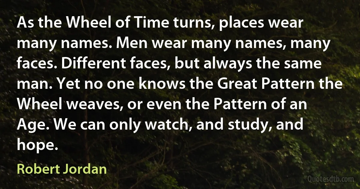 As the Wheel of Time turns, places wear many names. Men wear many names, many faces. Different faces, but always the same man. Yet no one knows the Great Pattern the Wheel weaves, or even the Pattern of an Age. We can only watch, and study, and hope. (Robert Jordan)