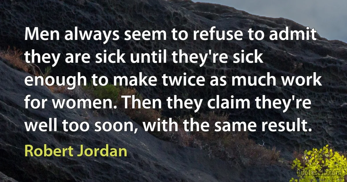 Men always seem to refuse to admit they are sick until they're sick enough to make twice as much work for women. Then they claim they're well too soon, with the same result. (Robert Jordan)