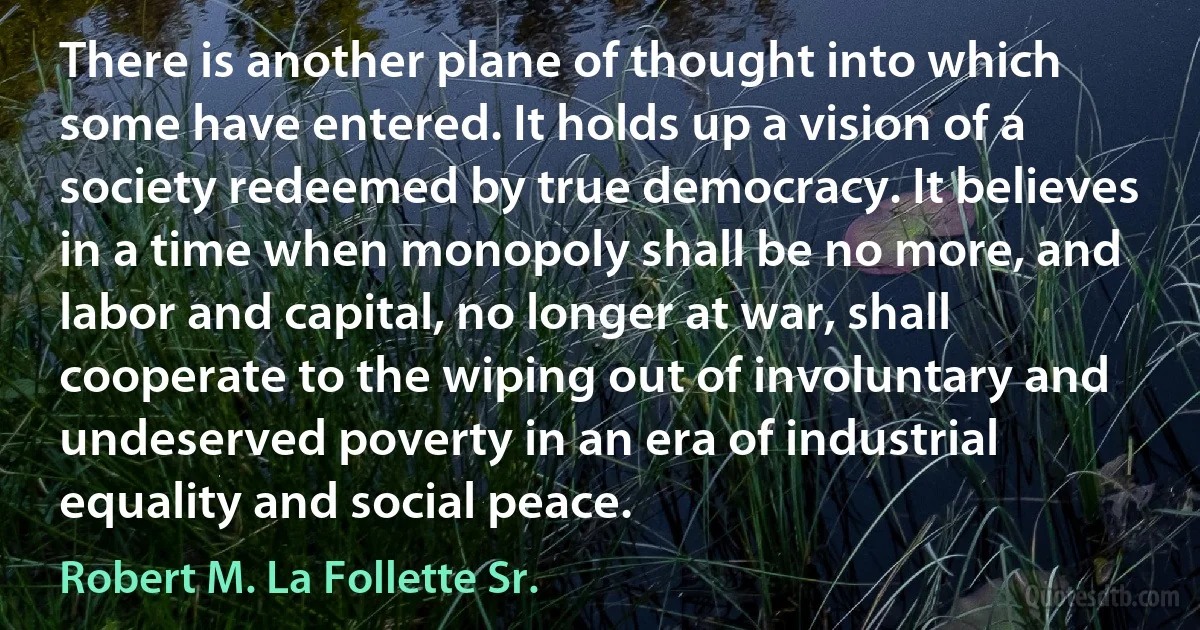 There is another plane of thought into which some have entered. It holds up a vision of a society redeemed by true democracy. It believes in a time when monopoly shall be no more, and labor and capital, no longer at war, shall cooperate to the wiping out of involuntary and undeserved poverty in an era of industrial equality and social peace. (Robert M. La Follette Sr.)